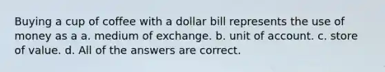 Buying a cup of coffee with a dollar bill represents the use of money as a a. medium of exchange. b. unit of account. c. store of value. d. All of the answers are correct.