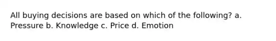 All buying decisions are based on which of the following? a. Pressure b. Knowledge c. Price d. Emotion