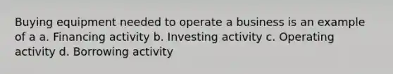 Buying equipment needed to operate a business is an example of a a. Financing activity b. Investing activity c. Operating activity d. Borrowing activity