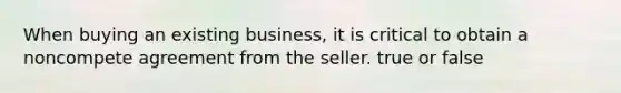 When buying an existing business, it is critical to obtain a noncompete agreement from the seller. true or false