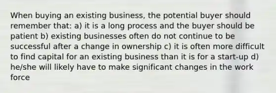 When buying an existing business, the potential buyer should remember that: a) it is a long process and the buyer should be patient b) existing businesses often do not continue to be successful after a change in ownership c) it is often more difficult to find capital for an existing business than it is for a start-up d) he/she will likely have to make significant changes in the work force