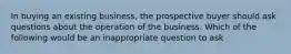 In buying an existing business, the prospective buyer should ask questions about the operation of the business. Which of the following would be an inappropriate question to ask