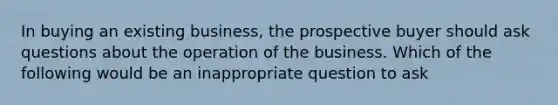 In buying an existing business, the prospective buyer should ask questions about the operation of the business. Which of the following would be an inappropriate question to ask