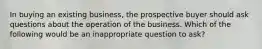 In buying an existing business, the prospective buyer should ask questions about the operation of the business. Which of the following would be an inappropriate question to ask?