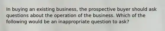 In buying an existing business, the prospective buyer should ask questions about the operation of the business. Which of the following would be an inappropriate question to ask?