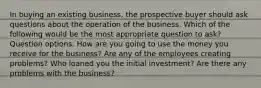 In buying an existing business, the prospective buyer should ask questions about the operation of the business. Which of the following would be the most appropriate question to ask? Question options: How are you going to use the money you receive for the business? Are any of the employees creating problems? Who loaned you the initial investment? Are there any problems with the business?