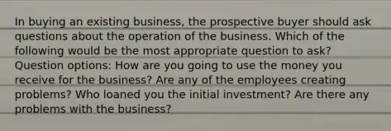 In buying an existing business, the prospective buyer should ask questions about the operation of the business. Which of the following would be the most appropriate question to ask? Question options: How are you going to use the money you receive for the business? Are any of the employees creating problems? Who loaned you the initial investment? Are there any problems with the business?