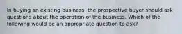 In buying an existing business, the prospective buyer should ask questions about the operation of the business. Which of the following would be an appropriate question to ask?