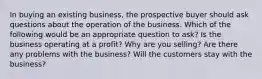 In buying an existing business, the prospective buyer should ask questions about the operation of the business. Which of the following would be an appropriate question to ask? Is the business operating at a profit? Why are you selling? Are there any problems with the business? Will the customers stay with the business?