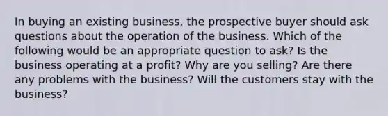 In buying an existing business, the prospective buyer should ask questions about the operation of the business. Which of the following would be an appropriate question to ask? Is the business operating at a profit? Why are you selling? Are there any problems with the business? Will the customers stay with the business?