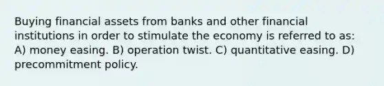 Buying financial assets from banks and other financial institutions in order to stimulate the economy is referred to as: A) money easing. B) operation twist. C) quantitative easing. D) precommitment policy.