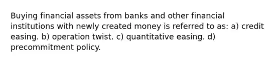 Buying financial assets from banks and other financial institutions with newly created money is referred to as: a) credit easing. b) operation twist. c) quantitative easing. d) precommitment policy.