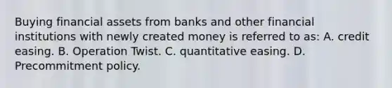 Buying financial assets from banks and other financial institutions with newly created money is referred to as: A. credit easing. B. Operation Twist. C. quantitative easing. D. Precommitment policy.