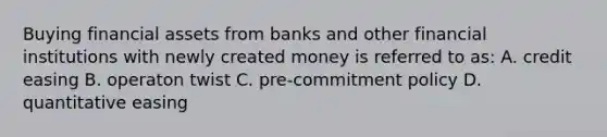 Buying financial assets from banks and other financial institutions with newly created money is referred to as: A. credit easing B. operaton twist C. pre-commitment policy D. quantitative easing