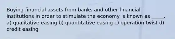 Buying financial assets from banks and other financial institutions in order to stimulate the economy is known as _____. a) qualitative easing b) quantitative easing c) operation twist d) credit easing