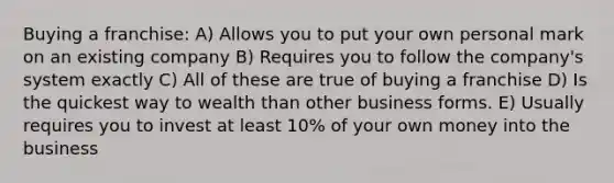 Buying a franchise: A) Allows you to put your own personal mark on an existing company B) Requires you to follow the company's system exactly C) All of these are true of buying a franchise D) Is the quickest way to wealth than other business forms. E) Usually requires you to invest at least 10% of your own money into the business