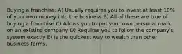 Buying a franchise: A) Usually requires you to invest at least 10% of your own money into the business B) All of these are true of buying a franchise C) Allows you to put your own personal mark on an existing company D) Requires you to follow the company's system exactly E) Is the quickest way to wealth than other business forms.