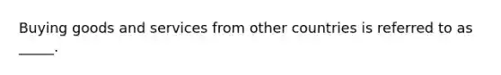 Buying goods and services from other countries is referred to as _____.