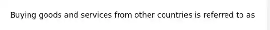 Buying goods and services from other countries is referred to as