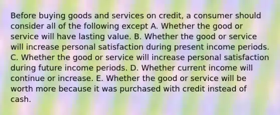 Before buying goods and services on credit, a consumer should consider all of the following except A. Whether the good or service will have lasting value. B. Whether the good or service will increase personal satisfaction during present income periods. C. Whether the good or service will increase personal satisfaction during future income periods. D. Whether current income will continue or increase. E. Whether the good or service will be worth more because it was purchased with credit instead of cash.