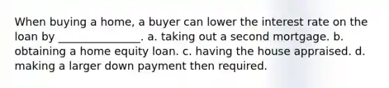 When buying a home, a buyer can lower the interest rate on the loan by _______________. a. taking out a second mortgage. b. obtaining a home equity loan. c. having the house appraised. d. making a larger down payment then required.