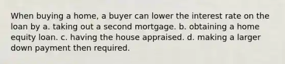 When buying a home, a buyer can lower the interest rate on the loan by a. taking out a second mortgage. b. obtaining a home equity loan. c. having the house appraised. d. making a larger down payment then required.