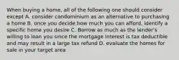 When buying a home, all of the following one should consider except A. consider condominium as an alternative to purchasing a home B. once you decide how much you can afford, identify a specific home you desire C. Borrow as much as the lender's willing to loan you since the mortgage interest is tax deductible and may result in a large tax refund D. evaluate the homes for sale in your target area