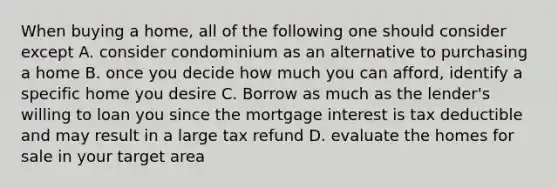 When buying a home, all of the following one should consider except A. consider condominium as an alternative to purchasing a home B. once you decide how much you can afford, identify a specific home you desire C. Borrow as much as the lender's willing to loan you since the mortgage interest is tax deductible and may result in a large tax refund D. evaluate the homes for sale in your target area