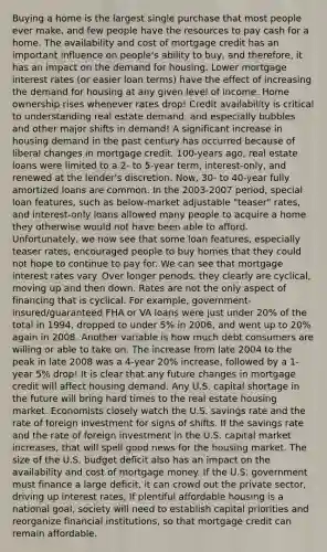 Buying a home is the largest single purchase that most people ever make, and few people have the resources to pay cash for a home. The availability and cost of mortgage credit has an important influence on people's ability to buy, and therefore, it has an impact on the demand for housing. Lower mortgage interest rates (or easier loan terms) have the effect of increasing the demand for housing at any given level of income. Home ownership rises whenever rates drop! Credit availability is critical to understanding real estate demand, and especially bubbles and other major shifts in demand! A significant increase in housing demand in the past century has occurred because of liberal changes in mortgage credit. 100-years ago, real estate loans were limited to a 2- to 5-year term, interest-only, and renewed at the lender's discretion. Now, 30- to 40-year fully amortized loans are common. In the 2003-2007 period, special loan features, such as below-market adjustable "teaser" rates, and interest-only loans allowed many people to acquire a home they otherwise would not have been able to afford. Unfortunately, we now see that some loan features, especially teaser rates, encouraged people to buy homes that they could not hope to continue to pay for. We can see that mortgage interest rates vary. Over longer periods, they clearly are cyclical, moving up and then down. Rates are not the only aspect of financing that is cyclical. For example, government-insured/guaranteed FHA or VA loans were just under 20% of the total in 1994, dropped to under 5% in 2006, and went up to 20% again in 2008. Another variable is how much debt consumers are willing or able to take on. The increase from late 2004 to the peak in late 2008 was a 4-year 20% increase, followed by a 1-year 5% drop! It is clear that any future changes in mortgage credit will affect housing demand. Any U.S. capital shortage in the future will bring hard times to the real estate housing market. Economists closely watch the U.S. savings rate and the rate of foreign investment for signs of shifts. If the savings rate and the rate of foreign investment in the U.S. capital market increases, that will spell good news for the housing market. The size of the U.S. budget deficit also has an impact on the availability and cost of mortgage money. If the U.S. government must finance a large deficit, it can crowd out the private sector, driving up interest rates. If plentiful affordable housing is a national goal, society will need to establish capital priorities and reorganize financial institutions, so that mortgage credit can remain affordable.