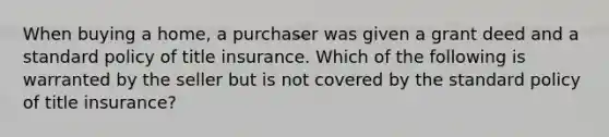 When buying a home, a purchaser was given a grant deed and a standard policy of title insurance. Which of the following is warranted by the seller but is not covered by the standard policy of title insurance?