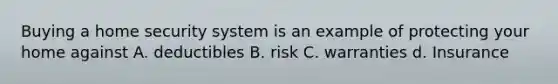 Buying a home security system is an example of protecting your home against A. deductibles B. risk C. warranties d. Insurance