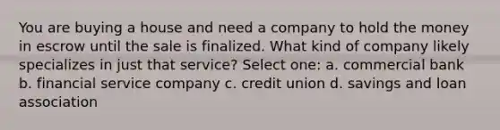 You are buying a house and need a company to hold the money in escrow until the sale is finalized. What kind of company likely specializes in just that service? Select one: a. commercial bank b. financial service company c. credit union d. savings and loan association