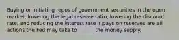 Buying or initiating repos of government securities in the open market, lowering the legal reserve ratio, lowering the discount rate, and reducing the interest rate it pays on reserves are all actions the Fed may take to ______ the money supply.