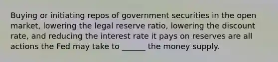 Buying or initiating repos of government securities in the open market, lowering the legal reserve ratio, lowering the discount rate, and reducing the interest rate it pays on reserves are all actions the Fed may take to ______ the money supply.