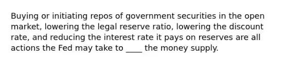 Buying or initiating repos of government securities in the open market, lowering the legal reserve ratio, lowering the discount rate, and reducing the interest rate it pays on reserves are all actions the Fed may take to ____ the money supply.