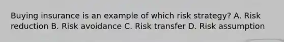 Buying insurance is an example of which risk strategy? A. Risk reduction B. Risk avoidance C. Risk transfer D. Risk assumption