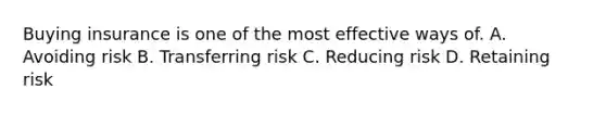 Buying insurance is one of the most effective ways of. A. Avoiding risk B. Transferring risk C. Reducing risk D. Retaining risk