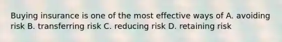 Buying insurance is one of the most effective ways of A. avoiding risk B. transferring risk C. reducing risk D. retaining risk