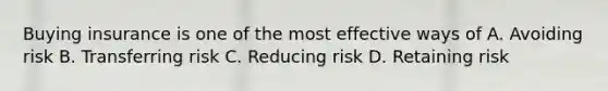 Buying insurance is one of the most effective ways of A. Avoiding risk B. Transferring risk C. Reducing risk D. Retaining risk