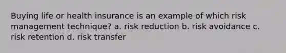 Buying life or health insurance is an example of which risk management technique? a. risk reduction b. risk avoidance c. risk retention d. risk transfer