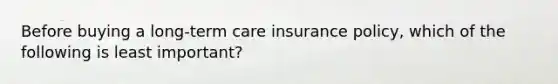 Before buying a long-term care insurance policy, which of the following is least important?