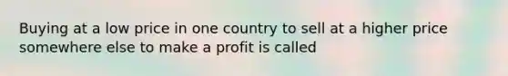 Buying at a low price in one country to sell at a higher price somewhere else to make a profit is called