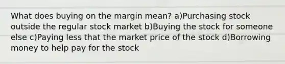 What does buying on the margin mean? a)Purchasing stock outside the regular stock market b)Buying the stock for someone else c)Paying less that the market price of the stock d)Borrowing money to help pay for the stock