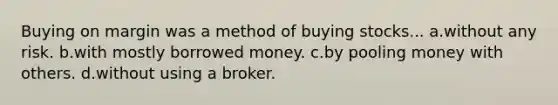 Buying on margin was a method of buying stocks... a.without any risk. b.with mostly borrowed money. c.by pooling money with others. d.without using a broker.