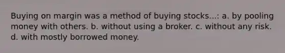 Buying on margin was a method of buying stocks...: a. by pooling money with others. b. without using a broker. c. without any risk. d. with mostly borrowed money.