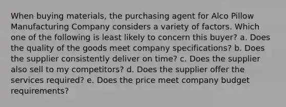 When buying materials, the purchasing agent for Alco Pillow Manufacturing Company considers a variety of factors. Which one of the following is least likely to concern this buyer? a. Does the quality of the goods meet company specifications? b. Does the supplier consistently deliver on time? c. Does the supplier also sell to my competitors? d. Does the supplier offer the services required? e. Does the price meet company budget requirements?