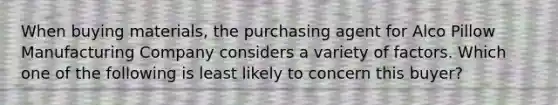 When buying materials, the purchasing agent for Alco Pillow Manufacturing Company considers a variety of factors. Which one of the following is least likely to concern this buyer?