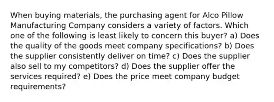 When buying materials, the purchasing agent for Alco Pillow Manufacturing Company considers a variety of factors. Which one of the following is least likely to concern this buyer? a) Does the quality of the goods meet company specifications? b) Does the supplier consistently deliver on time? c) Does the supplier also sell to my competitors? d) Does the supplier offer the services required? e) Does the price meet company budget requirements?