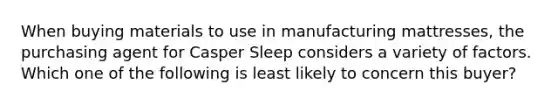 When buying materials to use in manufacturing mattresses, the purchasing agent for Casper Sleep considers a variety of factors. Which one of the following is least likely to concern this buyer?