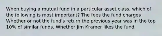 When buying a mutual fund in a particular asset class, which of the following is most important? The fees the fund charges Whether or not the fund's return the previous year was in the top 10% of similar funds. Whether Jim Kramer likes the fund.